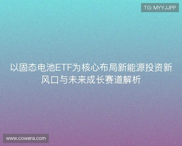 以固态电池ETF为核心布局新能源投资新风口与未来成长赛道解析